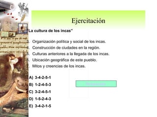 Ejercitación “ La cultura de los incas” Organización política y social de los incas. Construcción de ciudades en la región. Culturas anteriores a la llegada de los incas. Ubicación geográfica de este pueblo. Mitos y creencias de los incas. 3-4-2-5-1 1-2-4-5-3 3-2-4-5-1 1-5-2-4-3 3-4-2-1-5 Respuesta  