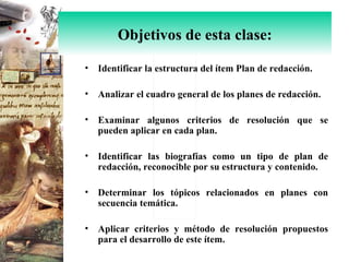Identificar la estructura del ítem Plan de redacción. Analizar el cuadro general de los planes de redacción. Examinar algunos criterios de resolución que se pueden aplicar en cada plan. Identificar las biografías como un tipo de plan de redacción, reconocible por su estructura y contenido. Determinar los tópicos relacionados en planes con secuencia temática. Aplicar criterios y método de resolución propuestos para el desarrollo de este ítem. Objetivos de esta clase: 
