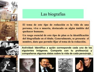 Las biografías El tema de este tipo de redacción es la vida de una persona, viva o muerta, destacada en algún ámbito del quehacer humano. Un rasgo esencial de este tipo de plan es la identificación del biografiado en el título. Generalmente, se presenta  el nombre, dato que permite fijar el tema de la redacción. Actividad: Identifica a quién corresponde cada una de las siguientes imágenes. Comparte con tu profesor(a) y compañeros algunos datos sobre la vida de cada personaje. 
