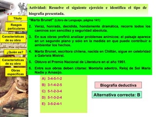 Actividad: Resuelve el siguiente ejercicio e identifica el tipo de biografía presentada.   “ Marta Brunet”  (Libro de Lenguaje, página 141) Veraz, honrada, decidida, hondamente dramática, recorre todos los caminos son sencillez y seguridad absoluta. En sus obras prefirió analizar problemas anímicos; el paisaje aparece en un segundo plano y sólo en la medida en que puede contribuir a ambientar los hechos. Marta Brunet, escritora chilena, nacida en Chillán, sigue en celebridad a Gabriela Mistral. Obtuvo el Premio Nacional de Literatura en el año 1961. Entre sus obras deben citarse: Montaña adentro, Reloj de Sol María Nadie y Amasijo. 3-4-5-1-2 3-1-4-2-5 5-1-2-3-4 5-1-3-2-4 3-5-2-4-1 Biografía deductiva Título ¿Quién es? Rasgos particulares Características de su obra Características de su obra Obras específicas Alternativa correcta: B 