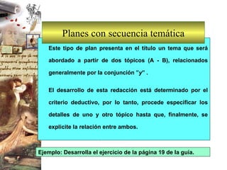 Planes con secuencia temática Este tipo de plan presenta en el título un tema que será abordado a partir de dos tópicos (A - B), relacionados generalmente por la conjunción ” y ” .  El desarrollo de esta redacción está determinado por el criterio deductivo, por lo tanto, procede especificar los detalles de uno y otro tópico hasta que, finalmente, se explicite la relación entre ambos.  Ejemplo: Desarrolla el ejercicio de la página 19 de la guía. 