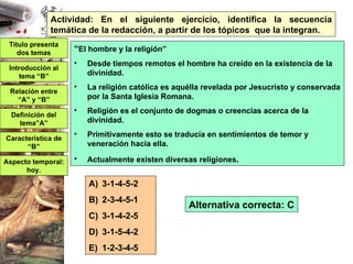 “ El hombre y la religión” Desde tiempos remotos el hombre ha creído en la existencia de la divinidad. La religión católica es aquélla revelada por Jesucristo y conservada por la Santa Iglesia Romana. Religión es el conjunto de dogmas o creencias acerca de la divinidad. Primitivamente esto se traducía en sentimientos de temor y veneración hacia ella. Actualmente existen diversas religiones . 3-1-4-5-2 2-3-4-5-1 3-1-4-2-5 3-1-5-4-2 1-2-3-4-5 Actividad: En el siguiente ejercicio, identifica la secuencia temática de la redacción, a partir de los tópicos  que la integran. Título presenta dos temas Definición del tema”A” Introducción al tema “B” Característica de “B” Relación entre “A” y “B” Aspecto temporal: hoy. Alternativa correcta: C 