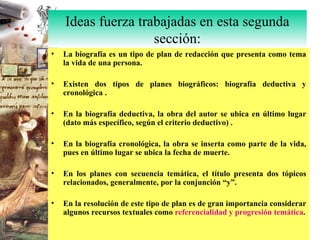 La biografía es un tipo de plan de redacción que presenta como tema la vida de una persona. Existen dos tipos de planes biográficos: biografía deductiva y cronológica . En la biografía deductiva, la obra del autor se ubica en último lugar (dato más específico, según el criterio deductivo) . En la biografía cronológica, la obra se inserta como parte de la vida, pues en último lugar se ubica la fecha de muerte. En los planes con secuencia temática, el título presenta dos tópicos relacionados, generalmente, por la conjunción “y”. En la resolución de este tipo de plan es de gran importancia considerar algunos recursos textuales como  referencialidad y progresión temática . Ideas fuerza trabajadas en esta segunda sección: 