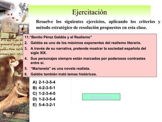 Ejercitación Resuelve los siguientes ejercicios, aplicando los criterios y método estratégico de resolución propuestos en esta clase. 11.“Benito Pérez Galdós y el Realismo” Galdós es uno de los máximos exponentes del realismo literario. A través de su narrativa, pretende mostrar la sociedad española del siglo XIX. Sus personajes siempre están marcados por poderosos contrastes entre sí. “ Marianela” es una novela realista. Galdós también trató temas históricos.  2-1-3-5-4 4-2-3-5-1 1-2-3-4-5 1-2-3-5-4 5-4-3-2-1 Respuesta 