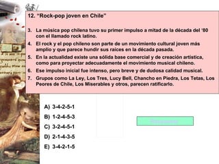 12. “Rock-pop joven en Chile” La música pop chilena tuvo su primer impulso a mitad de la década del ‘80 con el llamado rock latino. El rock y el pop chileno son parte de un movimiento cultural joven más amplio y que parece hundir sus raíces en la década pasada. En la actualidad existe una sólida base comercial y de creación artística, como para proyectar adecuadamente el movimiento musical chileno. Ese impulso inicial fue intenso, pero breve y de dudosa calidad musical. Grupos como La Ley, Los Tres, Lucy Bell, Chancho en Piedra, Los Tetas, Los Peores de Chile, Los Miserables y otros, parecen ratificarlo. 3-4-2-5-1 1-2-4-5-3 3-2-4-5-1 2-1-4-3-5 3-4-2-1-5 Respuesta  