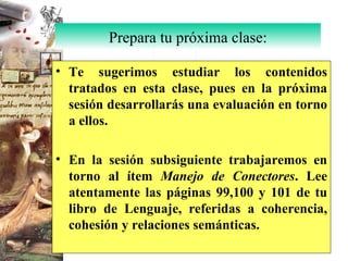 Te sugerimos estudiar los contenidos tratados en esta clase, pues en la próxima sesión desarrollarás una evaluación en torno a ellos. En la sesión subsiguiente trabajaremos en torno al ítem  Manejo de Conectores . Lee atentamente las páginas 99,100 y 101 de tu libro de Lenguaje, referidas a coherencia, cohesión y relaciones semánticas. Prepara tu próxima clase: 