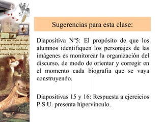 Sugerencias para esta clase: Diapositiva Nº5: El propósito de que los alumnos identifiquen los personajes de las imágenes es monitorear la organización del discurso, de modo de orientar y corregir en el momento cada biografía que se vaya construyendo. Diapositivas 15 y 16: Respuesta a ejercicios P.S.U. presenta hipervínculo. 