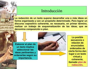 Introducción La redacción de un texto supone desarrollar una o más ideas en forma organizada y con un propósito determinado. Para lograr un discurso expositivo coherente, es necesario, en primer término, realizar un trabajo de esquematización de las ideas, que se denomina  composición  o  plan .  Elaborar el plan de un texto implica seleccionar las ideas pertinentes y ordenarlas según su importancia. La posible secuencia o relación de enunciados ordenados de cierta forma dan lugar a un texto virtual y coherente, llamado  plan de redacción . 