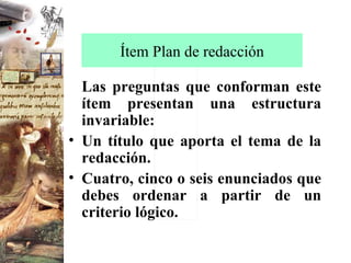 Ítem Plan de redacción Las preguntas que conforman este ítem presentan una estructura invariable: Un título que aporta el tema de la redacción. Cuatro, cinco o seis enunciados que debes ordenar a partir de un criterio lógico. 
