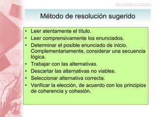 Método de resolución sugerido Leer atentamente el título. Leer comprensivamente los enunciados. Determinar el posible enunciado de inicio. Complementariamente, considerar una secuencia lógica. Trabajar con las alternativas. Descartar las alternativas no viables. Seleccionar alternativa correcta. Verificar la elección, de acuerdo con los principios de coherencia y cohesión. 