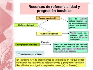 Recursos de referencialidad y progresión temática Referencialidad Pronominalización Progresión temática Sustitución léxica Ejemplo Un día  Alberto  estaba nadando en su laguna cuando   él   divisó una lombriz grande. Alberto  había sido atrapado por un pescador.  El pez  se sintió triste. Había una vez una gran pez llamado Alberto que vivía en una helada laguna.  Esta laguna quedaba cerca del confín de un bosque . Trabajemos con el libro En la página 131, te presentamos dos ejercicios en los que debes considerar los recursos de referencialidad y progresión temática. Resuélvelos y corrige tus respuestas con el (la) profesor(a).  