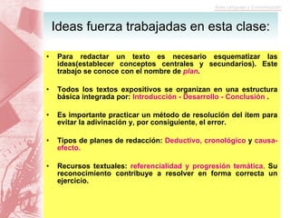 Para redactar un texto es necesario esquematizar las ideas(establecer conceptos centrales y secundarios). Este trabajo se conoce con el nombre de  plan . Todos los textos expositivos se organizan en una estructura básica integrada por:  Introducción - Desarrollo - Conclusión  . Es importante practicar un método de resolución del ítem para evitar la adivinación y, por consiguiente, el error. Tipos de planes de redacción:  Deductivo, cronológico  y  causa-efecto. Recursos textuales:  referencialidad y progresión temática .  Su reconocimiento contribuye a resolver en forma correcta un ejercicio. Ideas fuerza trabajadas en esta clase: 