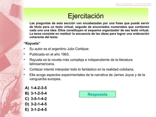 Ejercitación Las preguntas de esta sección van encabezadas por una frase que puede servir de título para un texto virtual, seguida de enunciados numerados que contienen cada uno una idea. Ellos constituyen el esquema organizador de ese texto virtual. La tarea consiste en restituir la secuencia de las ideas para lograr una ordenación coherente del texto. “ Rayuela” Su autor es el argentino Julio Cortázar. Publicada en el año 1963. Rayuela es la novela más compleja e independiente de la literatura latinoamericana. Cortázar intentó interpolar todo lo fantástico en la realidad cotidiana. Ella acoge aspectos experimentales de la narrativa de James Joyce y de la vanguardia europea. 1-4-2-3-5 3-1-2-5-4 3-5-1-4-2 3-2-1-4-5 3-1-2-4-5 Respuesta 
