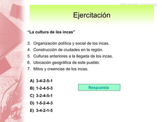 Ejercitación “ La cultura de los incas” Organización política y social de los incas. Construcción de ciudades en la región. Culturas anteriores a la llegada de los incas. Ubicación geográfica de este pueblo. Mitos y creencias de los incas. 3-4-2-5-1 1-2-4-5-3 3-2-4-5-1 1-5-2-4-3 3-4-2-1-5 Respuesta  