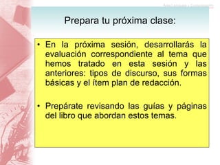 En la próxima sesión, desarrollarás la evaluación correspondiente al tema que hemos tratado en esta sesión y las anteriores: tipos de discurso, sus formas básicas y el ítem plan de redacción. Prepárate revisando las guías y páginas del libro que abordan estos temas.  Prepara tu próxima clase: 