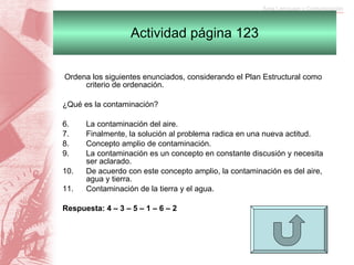 Actividad página 123   Ordena los siguientes enunciados, considerando el Plan Estructural como criterio de ordenación.   ¿Qué es la contaminación?   La contaminación del aire. Finalmente, la solución al problema radica en una nueva actitud. Concepto amplio de contaminación. La contaminación es un concepto en constante discusión y necesita ser aclarado. De acuerdo con este concepto amplio, la contaminación es del aire, agua y tierra. Contaminación de la tierra y el agua.   Respuesta: 4 – 3 – 5 – 1 – 6 – 2                                          