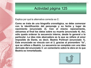 Actividad página 125 Explica por qué la alternativa correcta es C:  Como se trata de una biografía cronológica, se debe comenzar con la identificación del personaje y su fecha y lugar de nacimiento (enunciado 2). Con el mismo razonamiento, ubicamos al final los datos sobre su muerte (enunciado 4). Así, sólo queda ordenar la secuencia interna, desde lo general a lo particular. La idea más abarcadora es la que se refiere al amor imposible de Dante, es decir, Beatriz Portinari (enunciado 1). Este enunciado se vincula con el 3, gracias al pronombre “la”, que se refiere a Beatriz. La secuencia se completa con una idea derivada del enunciado 3: un comentario sobre la obra en la que Beatriz es inmortalizada. 