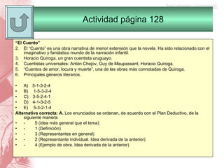 “ El Cuento”   El “Cuento” es una obra narrativa de menor extensión que la novela. Ha sido relacionado con el imaginativo y fantástico mundo de la narración infantil. Horacio Quiroga, un gran cuentista uruguayo. Cuentistas universales: Antón Chejov, Guy de Maupassant, Horacio Quiroga. “ Cuentos de amor, locura y muerte”, una de las obras más connotadas de Quiroga. Principales géneros literarios.   A)      5-1-3-2-4 B)       1-5-3-2-4 C)      3-5-2-4-1 D)      4-1-3-2-5 E)       5-3-2-1-4 Alternativa correcta: A.  Los enunciados se ordenan, de acuerdo con el Plan Deductivo, de la siguiente manera:  -           5 (idea más general que el tema) -           1 (Definición) -           3 (Representantes en general) -           2 (Representante individual. Idea derivada de la anterior) -           4 (Ejemplo de obra. Idea derivada de la anterior)   Actividad página 128 