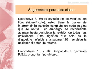 Sugerencias para esta clase: Diapositiva 3: En la revisión de actividades del libro (hipervínculo), usted tiene la opción de interrumpir la revisión completa en cada página que se revisa. Sin embargo, se recomienda avanzar hasta completar la revisión de todas  las actividades. Esto significa que solo en la diapositiva referida a la página 128 , se debería accionar el botón de retorno. Diapositivas 15 y 16: Respuesta a ejercicios P.S.U. presenta hipervínculo. 