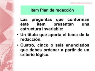 Ítem Plan de redacción Las preguntas que conforman este ítem presentan una estructura invariable: Un título que aporta el tema de la redacción. Cuatro, cinco o seis enunciados que debes ordenar a partir de un criterio lógico. 