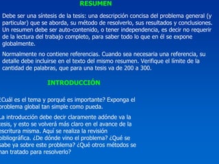 RESUMEN
 Debe ser una síntesis de la tesis: una descripción concisa del problema general (y
 particular) que se aborda, su método de resolverlo, sus resultados y conclusiones.
 Un resumen debe ser auto-contenido, o tener independencia, es decir no requerir
 de la lectura del trabajo completo, para saber todo lo que en él se expone
 globalmente.
 Normalmente no contiene referencias. Cuando sea necesaria una referencia, su
 detalle debe incluirse en el texto del mismo resumen. Verifique el límite de la
 cantidad de palabras, que para una tesis va de 200 a 300.

                  INTRODUCCIÓN

¿Cuál es el tema y porqué es importante? Exponga el
problema global tan simple como pueda.
La introducción debe decir claramente adónde va la
tesis, y esto se volverá más claro en el avance de la
escritura misma. Aquí se realiza la revisión
bibliográfica. ¿De dónde vino el problema? ¿Qué se
sabe ya sobre este problema? ¿Qué otros métodos se
han tratado para resolverlo?
 