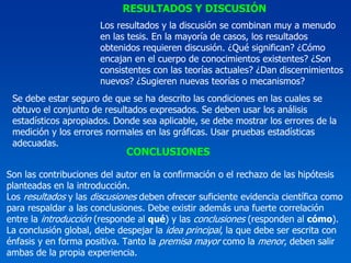 RESULTADOS Y DISCUSIÓN
                       Los resultados y la discusión se combinan muy a menudo
                       en las tesis. En la mayoría de casos, los resultados
                       obtenidos requieren discusión. ¿Qué significan? ¿Cómo
                       encajan en el cuerpo de conocimientos existentes? ¿Son
                       consistentes con las teorías actuales? ¿Dan discernimientos
                       nuevos? ¿Sugieren nuevas teorías o mecanismos?
 Se debe estar seguro de que se ha descrito las condiciones en las cuales se
 obtuvo el conjunto de resultados expresados. Se deben usar los análisis
 estadísticos apropiados. Donde sea aplicable, se debe mostrar los errores de la
 medición y los errores normales en las gráficas. Usar pruebas estadísticas
 adecuadas.
                             CONCLUSIONES

Son las contribuciones del autor en la confirmación o el rechazo de las hipótesis
planteadas en la introducción.
Los resultados y las discusiones deben ofrecer suficiente evidencia científica como
para respaldar a las conclusiones. Debe existir además una fuerte correlación
entre la introducción (responde al qué) y las conclusiones (responden al cómo).
La conclusión global, debe despejar la idea principal, la que debe ser escrita con
énfasis y en forma positiva. Tanto la premisa mayor como la menor, deben salir
ambas de la propia experiencia.
 