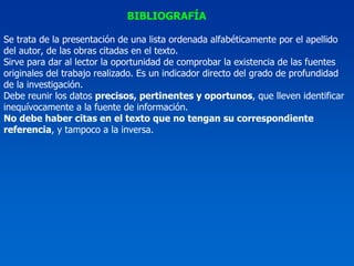 BIBLIOGRAFÍA

Se trata de la presentación de una lista ordenada alfabéticamente por el apellido
del autor, de las obras citadas en el texto.
Sirve para dar al lector la oportunidad de comprobar la existencia de las fuentes
originales del trabajo realizado. Es un indicador directo del grado de profundidad
de la investigación.
Debe reunir los datos precisos, pertinentes y oportunos, que lleven identificar
inequívocamente a la fuente de información.
No debe haber citas en el texto que no tengan su correspondiente
referencia, y tampoco a la inversa.
 