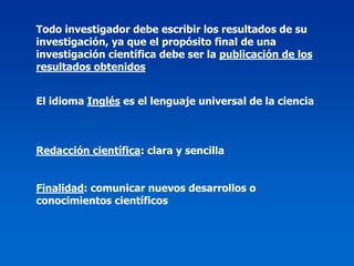 Todo investigador debe escribir los resultados de su
investigación, ya que el propósito final de una
investigación científica debe ser la publicación de los
resultados obtenidos


El idioma Inglés es el lenguaje universal de la ciencia



Redacción científica: clara y sencilla


Finalidad: comunicar nuevos desarrollos o
conocimientos científicos
 