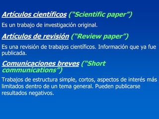 Artículos científicos (“Scientific paper”)
Es un trabajo de investigación original.

Artículos de revisión (“Review paper”)
Es una revisión de trabajos científicos. Información que ya fue
publicada.
Comunicaciones breves (“Short
communications”)
Trabajos de estructura simple, cortos, aspectos de interés más
limitados dentro de un tema general. Pueden publicarse
resultados negativos.
 