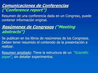 Comunicaciones de Conferencias
(“Conference report”)
Resumen de una conferencia dada en un Congreso, puede
contener información original.

Resúmenes de Congresos (“Meeting
abstracts”)
Se publican en los libros de resúmenes de los Congresos.
Deben tener resumido el contenido de la presentación a
realizar.
Resumen ampliado: Tiene la estructura de un “Scientific
paper”, sin detallar experimentos.
 