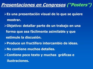 Presentaciones en Congresos (“Posters”)
  Es una presentación visual de lo que se quiere
  mostrar.
  Objetivo: detallar parte de un trabajo en una
  forma que sea fácilmente asimilable y que
  estimule la discusión.
  Produce un fructífero intercambio de ideas.
  No contiene muchos detalles.
  Contiene poco texto y muchas gráficas e
  ilustraciones.
 