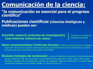 Comunicación de la ciencia:
“la comunicación es esencial para el progreso
científico”
Publicaciones científicas (ciencias biológicas y
médicas) pueden ser:

Scientific research (artículos de investigación)                                Publicaciones válidas de
                                                                                resultados originales
  Case histories (historia de casos)

Short communications (Informes breves): trabajos menos extensos o complejos,
  descripción de técnicas avaladas experimentalmente (generalmente no tienen subdivisiones). Cubren
  temas de estructura más simple o de interés más limitado.


Reviews (trabajos de revisiones): cubren principalmente resultados y descubrimientos
  de otros científicos más que los propios, no son publicaciones originales. Tienen mucho valor ya que
  sintetizan resultados de una búsqueda, ofrecen una evaluación crítica de lo publicado y se puede llegar a
  conclusiones basadas en los trabajos citados. Ej. Annual Review of …………
 