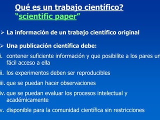 Qué es un trabajo científico?
      “scientific paper”

  La información de un trabajo científico original

  Una publicación científica debe:
i. contener suficiente información y que posibilite a los pares un
   fácil acceso a ella
ii. los experimentos deben ser reproducibles
iii. que se puedan hacer observaciones
iv. que se puedan evaluar los procesos intelectual y
    académicamente
v. disponible para la comunidad científica sin restricciones
 