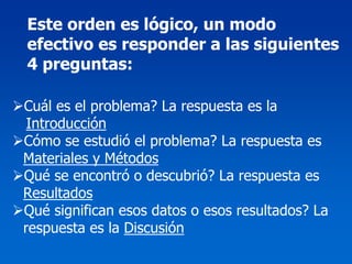 Este orden es lógico, un modo
efectivo es responder a las siguientes
4 preguntas:

Cuál es el problema? La respuesta es la
 Introducción
Cómo se estudió el problema? La respuesta es
Materiales y Métodos
Qué se encontró o descubrió? La respuesta es
Resultados
Qué significan esos datos o esos resultados? La
respuesta es la Discusión
 