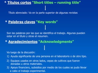 * Títulos cortos “Short titles – running title”

  Título abreviado: Va en la parte superior de algunas revistas


* Palabras claves “Key words”


 Son las palabras por las que se identifica el trabajo. Algunas pueden
 estar en el título y otras el resumen.

* Agradecimientos “Acknowledgments”


 Va luego de la discusión:
 1) Ayuda significante de una persona en el laboratorio o de otro tipo.
 2) Equipos usados en otros lados, cepas de cultivos que fueron
    donadas u otros materiales.
 3) Apoyo financiero, subsidios por medio de los cuales se pudo llevar
    a cabo el trabajo experimental.
 