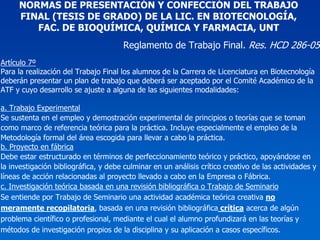 NORMAS DE PRESENTACIÓN Y CONFECCIÓN DEL TRABAJO
     FINAL (TESIS DE GRADO) DE LA LIC. EN BIOTECNOLOGÍA,
        FAC. DE BIOQUÍMICA, QUÍMICA Y FARMACIA, UNT
                                      Reglamento de Trabajo Final. Res. HCD 286-05
Artículo 7º
Para la realización del Trabajo Final los alumnos de la Carrera de Licenciatura en Biotecnología
deberán presentar un plan de trabajo que deberá ser aceptado por el Comité Académico de la
ATF y cuyo desarrollo se ajuste a alguna de las siguientes modalidades:

a. Trabajo Experimental
Se sustenta en el empleo y demostración experimental de principios o teorías que se toman
como marco de referencia teórica para la práctica. Incluye especialmente el empleo de la
Metodología formal del área escogida para llevar a cabo la práctica.
b. Proyecto en fábrica
Debe estar estructurado en términos de perfeccionamiento teórico y práctico, apoyándose en
la investigación bibliográfica, y debe culminar en un análisis crítico creativo de las actividades y
líneas de acción relacionadas al proyecto llevado a cabo en la Empresa o Fábrica.
c. Investigación teórica basada en una revisión bibliográfica o Trabajo de Seminario
Se entiende por Trabajo de Seminario una actividad académica teórica creativa no
meramente recopilatoria, basada en una revisión bibliográfica crítica acerca de algún
problema científico o profesional, mediante el cual el alumno profundizará en las teorías y
métodos de investigación propios de la disciplina y su aplicación a casos específicos.
 