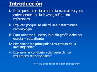 Introducción
i. Debe presentar claramente la naturaleza y los
   antecedentes de la investigación, con
   referencias
ii. Explicar porque se utilizó una determinada
    metodología
iii. Para orientar al lector, la bibliografía debe ser
     exacta y actualizada
iv. Mencionar los principales resultados de la
    investigación*
v. Expresar la conclusión derivada de los
   resultados mencionados*

                 * No se debe tener al lector en suspenso
 