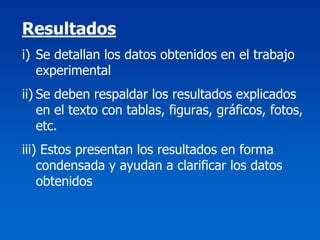 Resultados
i) Se detallan los datos obtenidos en el trabajo
   experimental
ii) Se deben respaldar los resultados explicados
    en el texto con tablas, figuras, gráficos, fotos,
    etc.
iii) Estos presentan los resultados en forma
    condensada y ayudan a clarificar los datos
    obtenidos
 