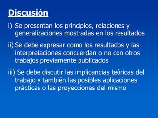 Discusión
i) Se presentan los principios, relaciones y
   generalizaciones mostradas en los resultados
ii) Se debe expresar como los resultados y las
    interpretaciones concuerdan o no con otros
    trabajos previamente publicados
iii) Se debe discutir las implicancias teóricas del
    trabajo y también las posibles aplicaciones
    prácticas o las proyecciones del mismo
 