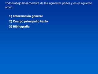Todo trabajo final constará de las siguientes partes y en el siguiente
orden:


   1) Información general
   2) Cuerpo principal o texto
   3) Bibliografía
 