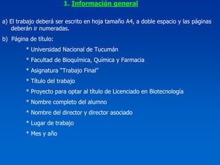 1. Información general

a) El trabajo deberá ser escrito en hoja tamaño A4, a doble espacio y las páginas
   deberán ir numeradas.
b) Página de título:
         * Universidad Nacional de Tucumán
         * Facultad de Bioquímica, Química y Farmacia
         * Asignatura “Trabajo Final”
         * Título del trabajo
         * Proyecto para optar al título de Licenciado en Biotecnología
         * Nombre completo del alumno
         * Nombre del director y director asociado
         * Lugar de trabajo
         * Mes y año
 