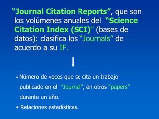“Journal Citation Reports”, que son
 los volúmenes anuales del “Science
 Citation Index (SCI)” (bases de
 datos): clasifica los “Journals” de
 acuerdo a su IF.


 •   Número de veces que se cita un trabajo
     publicado en el “Journal”, en otros “papers”
     durante un año.
 • Relaciones estadísticas.
 