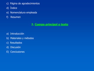 c) Página de agradecimientos
d) Índice
e) Nomenclatura empleada
f) Resumen

                    2. Cuerpo principal o texto


a) Introducción
b) Materiales y métodos
c) Resultados
d) Discusión
E) Conclusiones
 