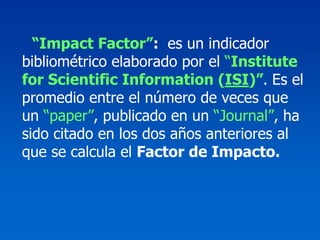“Impact Factor”: es un indicador
bibliométrico elaborado por el “Institute
for Scientific Information (ISI)”. Es el
promedio entre el número de veces que
un “paper”, publicado en un “Journal”, ha
sido citado en los dos años anteriores al
que se calcula el Factor de Impacto.
 