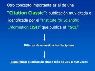 Otro concepto importante es el de una

“Citation Classic”: publicación muy citada e
identificada por el “Institute for Scientific
Information (ISI)” que publica el “SCI”



          Difieren de acuerdo a las disciplinas




 Bioquímica: publicación citada más de 350 o 400 veces
 