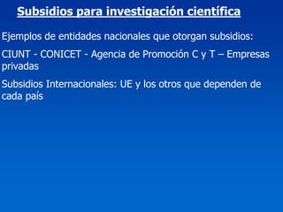 Subsidios para investigación científica

Ejemplos de entidades nacionales que otorgan subsidios:
CIUNT - CONICET - Agencia de Promoción C y T – Empresas
privadas
Subsidios Internacionales: UE y los otros que dependen de
cada país
 