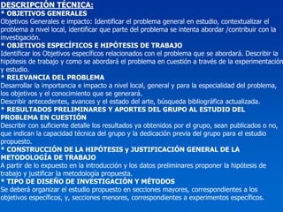 DESCRIPCIÓN TÉCNICA:
* OBJETIVOS GENERALES
Objetivos Generales e impacto: Identificar el problema general en estudio, contextualizar el
problema a nivel local, identificar que parte del problema se intenta abordar /contribuir con la
investigación.
* OBJETIVOS ESPECÍFICOS E HIPÓTESIS DE TRABAJO
Identificar los Objetivos específicos relacionados con el problema que se abordará. Describir la
hipótesis de trabajo y como se abordará el problema en cuestión a través de la experimentación
y estudio.
* RELEVANCIA DEL PROBLEMA
Desarrollar la importancia e impacto a nivel local, general y para la especialidad del problema,
los objetivos y el conocimiento que se generará.
Describir antecedentes, avances y el estado del arte, búsqueda bibliográfica actualizada.
* RESULTADOS PRELIMINARES Y APORTES DEL GRUPO AL ESTUDIO DEL
PROBLEMA EN CUESTIÓN
Describir con suficiente detalle los resultados ya obtenidos por el grupo, sean publicados o no,
que indican la capacidad técnica del grupo y la dedicación previa del grupo para el estudio
propuesto.
* CONSTRUCCIÓN DE LA HIPÓTESIS y JUSTIFICACIÓN GENERAL DE LA
METODOLOGÍA DE TRABAJO
A partir de lo expuesto en la introducción y los datos preliminares proponer la hipótesis de
trabajo y justificar la metodología propuesta.
* TIPO DE DISEÑO DE INVESTIGACIÓN Y MÉTODOS
Se deberá organizar el estudio propuesto en secciones mayores, correspondientes a los
objetivos específicos, y, secciones menores, correspondientes a experimentos específicos.
 