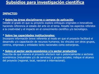 Subsidios para investigación científica

IMPACTOS:

* Sobre las áreas disciplinares o campos de aplicación
Detalle el grado en que su proyecto explora enfoques originales e innovativos
haciendo referencia al estado del arte en el tema. Resalte los aspectos referidos
a la creatividad y el impacto en el conocimiento científico y/o tecnológico.

* Sobre las capacidades institucionales:
Incorpore información breve referente al modo en que el proyecto facilitará el
desarrollo y/o capacitación de recursos humanos; los vínculos con otros grupos,
centros, empresas y entidades tanto nacionales como extranjeras.

* Sobre el sector socio-económico y/o sector productivo
Describa de qué manera el proyecto afectará real o potencialmente a sectores
económicos (industriales y/o de servicios) y grupos sociales; indique el alcance
del proyecto (regional, local, nacional o internacional).
 