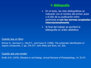 3. Bibliografía

                                          •   En el texto, las citas bibliográficas se
                                              indicarán con el nombre del primer autor
                                              y el año de su publicación entre
                                              paréntesis o con las normas aceptadas
                                              internacionalmente
                                          •   Al final del trabajo se escribirá la
                                              bibliografía en orden alfabético


Cuando sea un libro:
Shriner R., Hermann C., Morril T., and Fuson R. (1998). The systematic identification of
organic compounds. 7, pp. 276-277. John Wiley and Sons, Inc. Eds.


Cuando sea una revista:
Smith A.M. (1976). Ethylene in soil biology. Annual Reviews of Phytopatology, 14: 53-57.
 