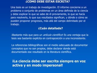 ¿CÓMO DEBE ESTAR ESCRITA?
Una tesis es un trabajo de investigación. El informe concierne a un
problema o conjunto de problemas en un área definida de la ciencia
y debe explicar lo que se sabe de él previamente, lo que se hacía
para resolverlo, lo que sus resultados significan, y dónde o cómo se
pueden proponer progresos, más allá del campo delimitado por el
trabajo.
                        ¿Cuán detallada?

¡Bastante más que para un artículo científico! Es una ventaja que la
tesis sea bastante explícita en contraposición a una inconsistente.

La referencias bibliográficas son el medio adecuado de documentar
conceptos que no son propios, debe declarar donde está
documentado ese resultado en la literatura científica.


 ¡La ciencia debe ser escrita siempre en voz
 activa y en modo impersonal!
 